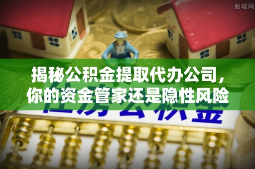 老河口揭秘公积金提取代办公司，你的资金管家还是隐性风险？