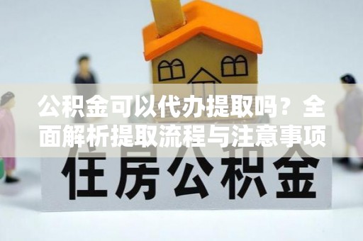 老河口公积金可以代办提取吗？全面解析提取流程与注意事项