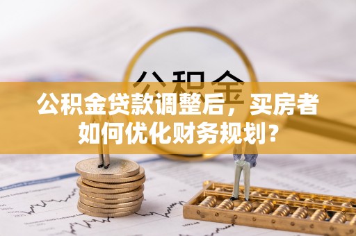 老河口公积金贷款调整后，买房者如何优化财务规划？
