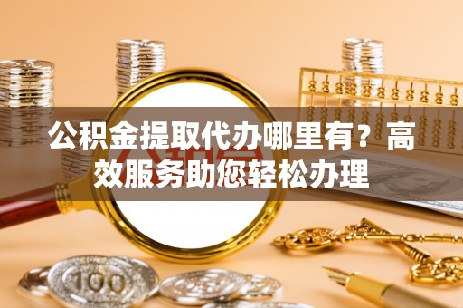 老河口公积金提取代办哪里有？高效服务助您轻松办理