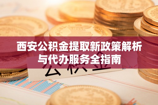 老河口西安公积金提取新政策解析与代办服务全指南