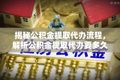 老河口揭秘公积金提取代办流程，解析公积金提取代办要多久的真相
