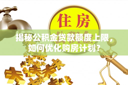 老河口揭秘公积金贷款额度上限，如何优化购房计划？