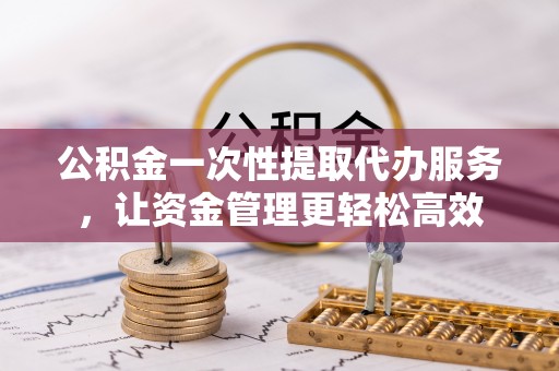 老河口公积金一次性提取代办服务，让资金管理更轻松高效