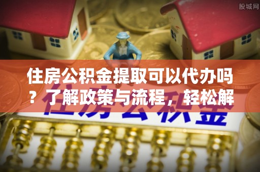 老河口住房公积金提取可以代办吗？了解政策与流程，轻松解决你的疑问