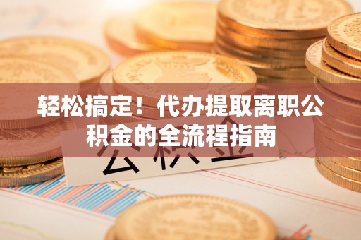 老河口轻松搞定！代办提取离职公积金的全流程指南