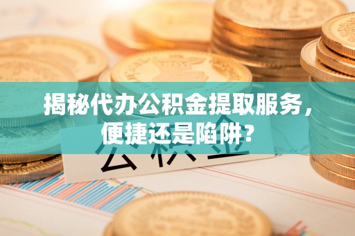 老河口揭秘代办公积金提取服务，便捷还是陷阱？