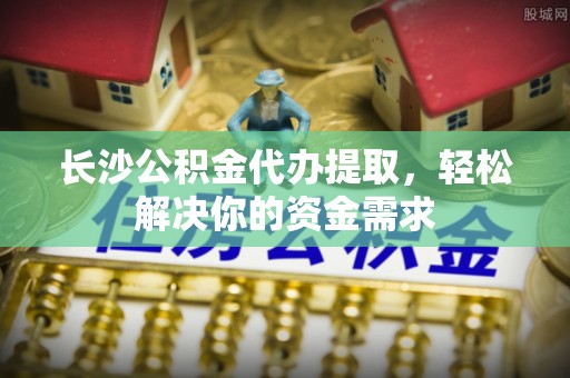 老河口长沙公积金代办提取，轻松解决你的资金需求