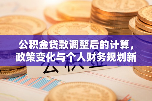 老河口公积金贷款调整后的计算，政策变化与个人财务规划新思路