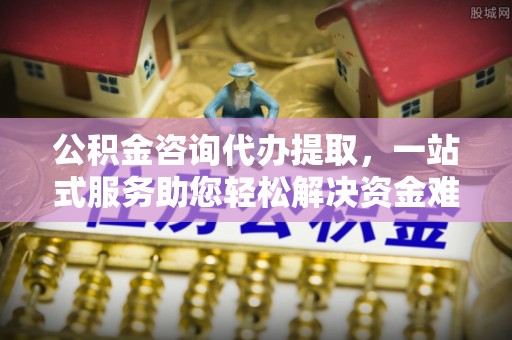 老河口公积金咨询代办提取，一站式服务助您轻松解决资金难题