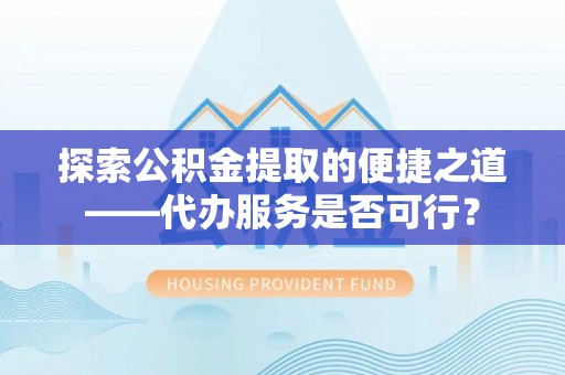 老河口探索公积金提取的便捷之道——代办服务是否可行？