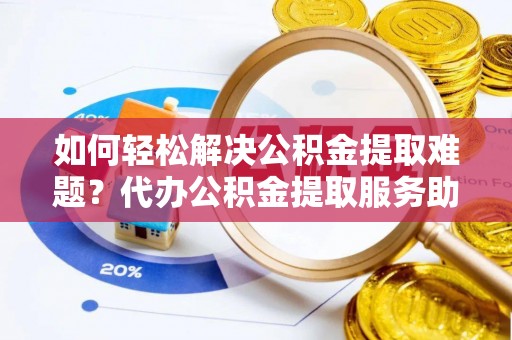 老河口如何轻松解决公积金提取难题？代办公积金提取服务助您一臂之力