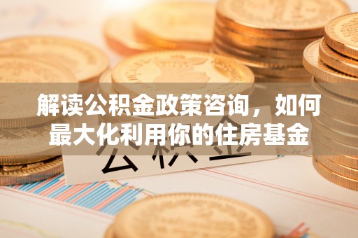 老河口解读公积金政策咨询，如何最大化利用你的住房基金