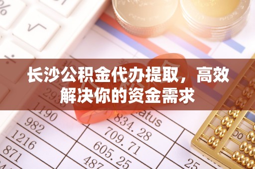 老河口长沙公积金代办提取，高效解决你的资金需求