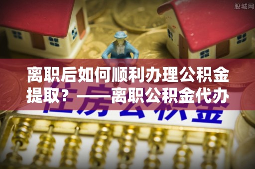老河口离职后如何顺利办理公积金提取？——离职公积金代办提取全攻略