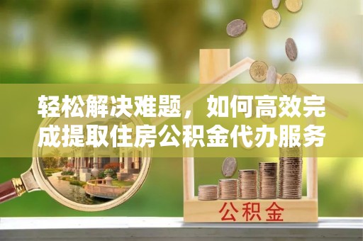 老河口轻松解决难题，如何高效完成提取住房公积金代办服务