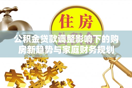 老河口公积金贷款调整影响下的购房新趋势与家庭财务规划