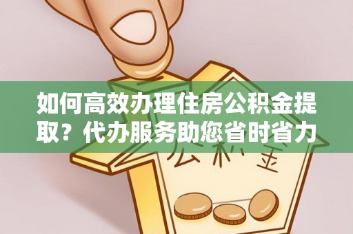 老河口如何高效办理住房公积金提取？代办服务助您省时省力