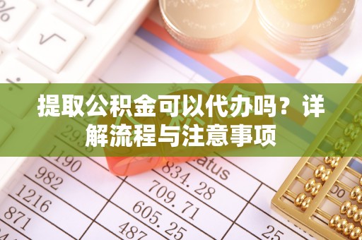 老河口提取公积金可以代办吗？详解流程与注意事项