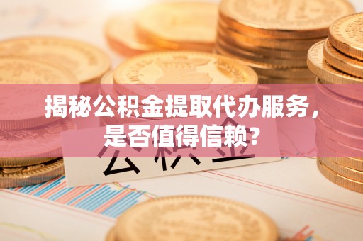 老河口揭秘公积金提取代办服务，是否值得信赖？