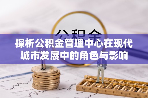 老河口探析公积金管理中心在现代城市发展中的角色与影响