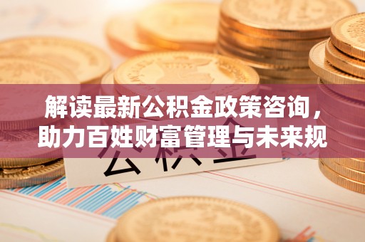 老河口解读最新公积金政策咨询，助力百姓财富管理与未来规划