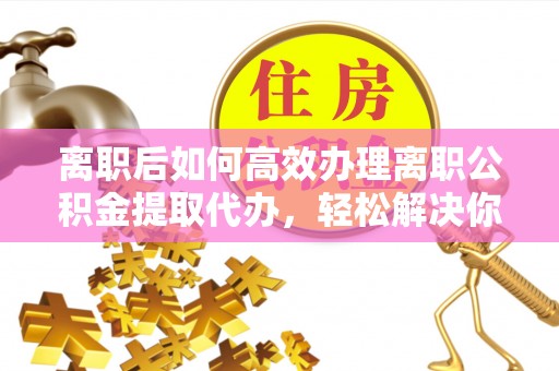 老河口离职后如何高效办理离职公积金提取代办，轻松解决你的后顾之忧