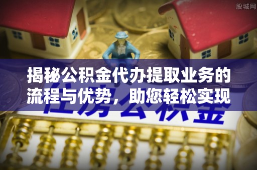 老河口揭秘公积金代办提取业务的流程与优势，助您轻松实现资金利用最大化