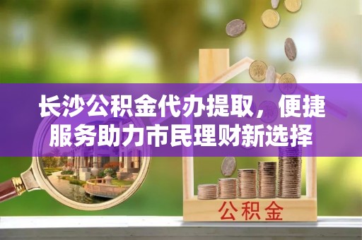 老河口长沙公积金代办提取，便捷服务助力市民理财新选择