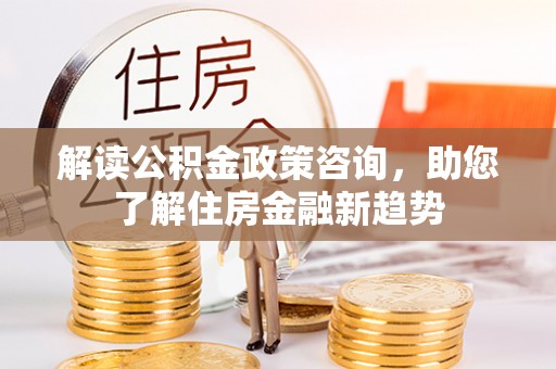 老河口解读公积金政策咨询，助您了解住房金融新趋势