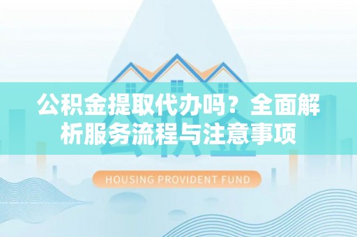 老河口公积金提取代办吗？全面解析服务流程与注意事项