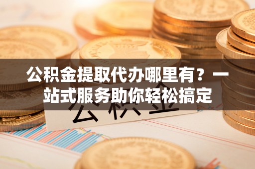 老河口公积金提取代办哪里有？一站式服务助你轻松搞定