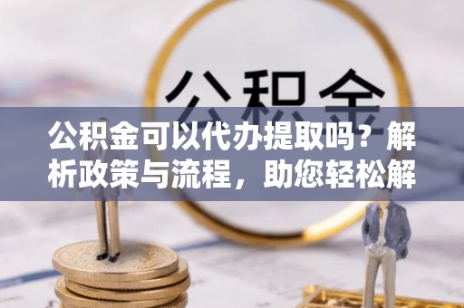 老河口公积金可以代办提取吗？解析政策与流程，助您轻松解决疑问