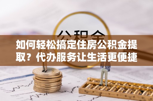 老河口如何轻松搞定住房公积金提取？代办服务让生活更便捷