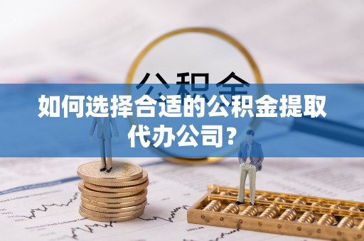 老河口如何选择合适的公积金提取代办公司？