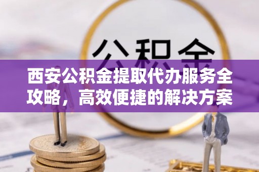 老河口西安公积金提取代办服务全攻略，高效便捷的解决方案