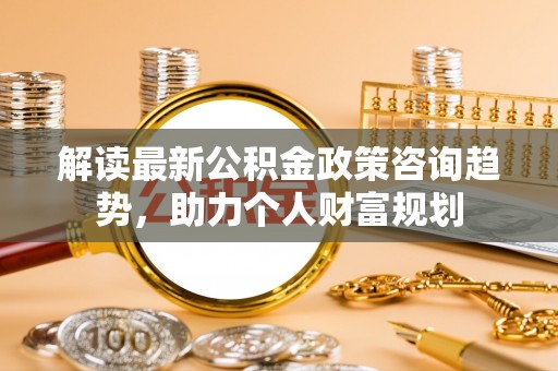 老河口解读最新公积金政策咨询趋势，助力个人财富规划