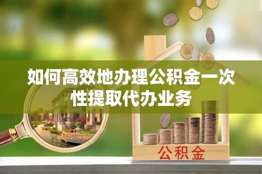 老河口如何高效地办理公积金一次性提取代办业务
