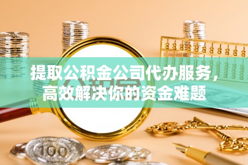 老河口提取公积金公司代办服务，高效解决你的资金难题