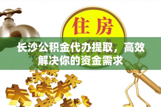 老河口长沙公积金代办提取，高效解决你的资金需求