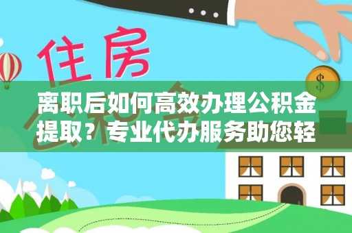 老河口离职后如何高效办理公积金提取？专业代办服务助您轻松搞定