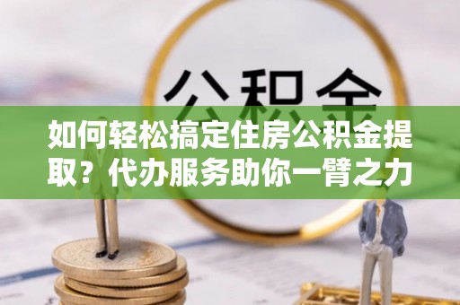 老河口如何轻松搞定住房公积金提取？代办服务助你一臂之力