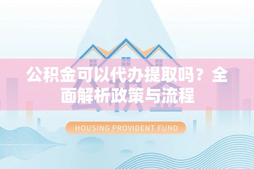 老河口公积金可以代办提取吗？全面解析政策与流程