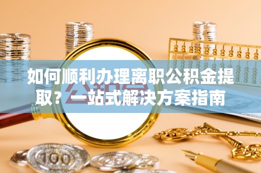 老河口如何顺利办理离职公积金提取？一站式解决方案指南