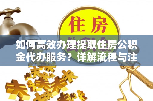 老河口如何高效办理提取住房公积金代办服务？详解流程与注意事项