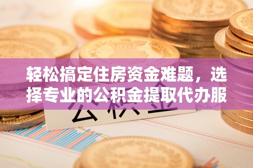 老河口轻松搞定住房资金难题，选择专业的公积金提取代办服务