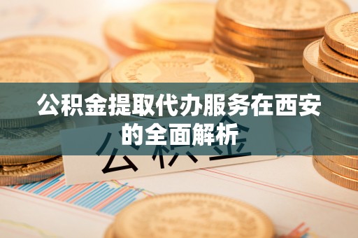 老河口公积金提取代办服务在西安的全面解析