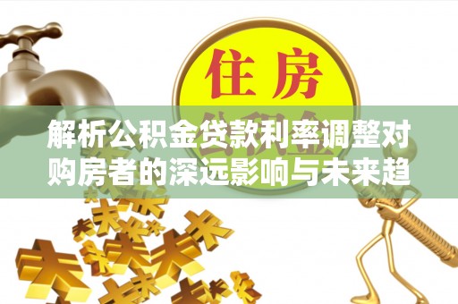 老河口解析公积金贷款利率调整对购房者的深远影响与未来趋势
