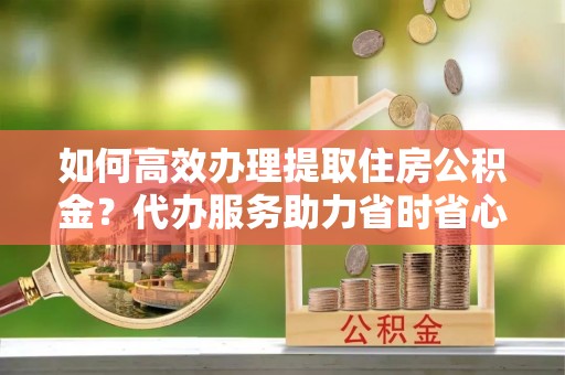 老河口如何高效办理提取住房公积金？代办服务助力省时省心