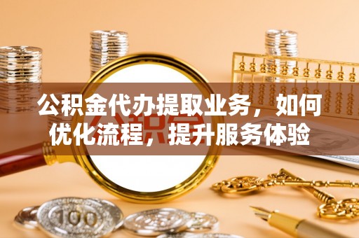 老河口公积金代办提取业务，如何优化流程，提升服务体验